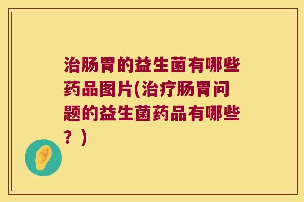 治肠胃的益生菌有哪些药品图片(治疗肠胃问题的益生菌药品有哪些？)