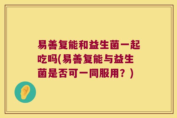 易善复能和益生菌一起吃吗(易善复能与益生菌是否可一同服用？)