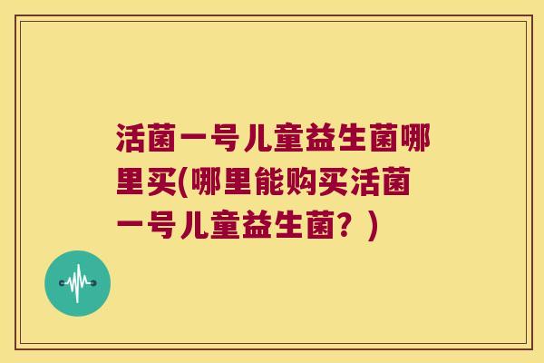 活菌一号儿童益生菌哪里买(哪里能购买活菌一号儿童益生菌？)