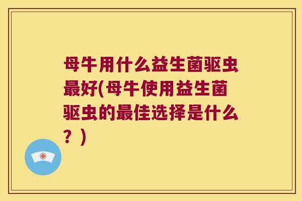 母牛用什么益生菌驱虫最好(母牛使用益生菌驱虫的最佳选择是什么？)