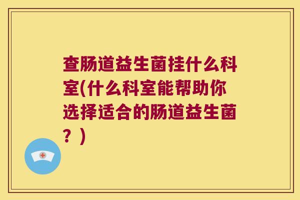 查肠道益生菌挂什么科室(什么科室能帮助你选择适合的肠道益生菌？)