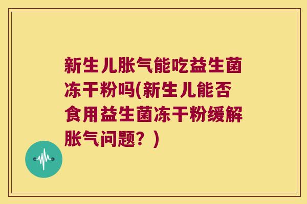 新生儿胀气能吃益生菌冻干粉吗(新生儿能否食用益生菌冻干粉缓解胀气问题？)
