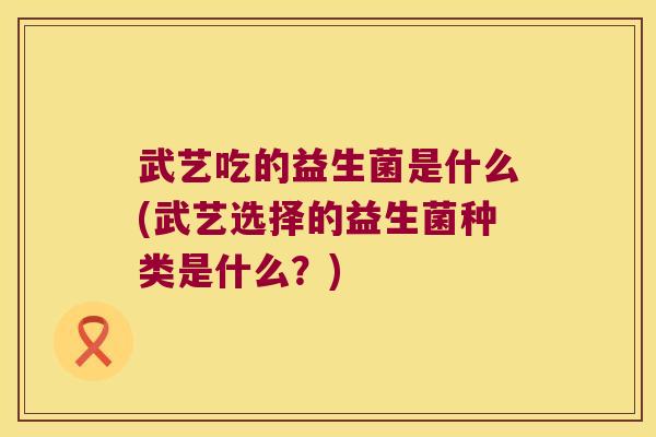 武艺吃的益生菌是什么(武艺选择的益生菌种类是什么？)