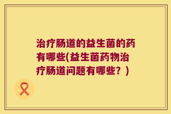 治疗肠道的益生菌的药有哪些(益生菌药物治疗肠道问题有哪些？)