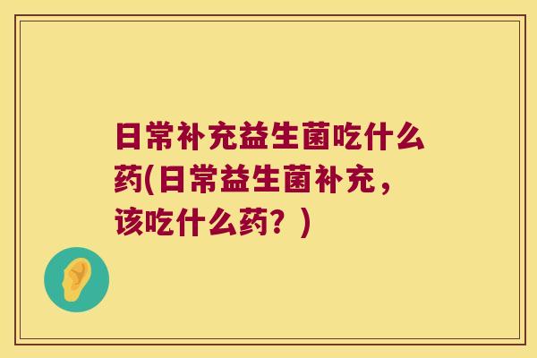 日常补充益生菌吃什么药(日常益生菌补充，该吃什么药？)