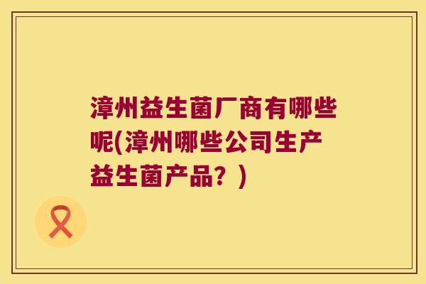 漳州益生菌厂商有哪些呢(漳州哪些公司生产益生菌产品？)