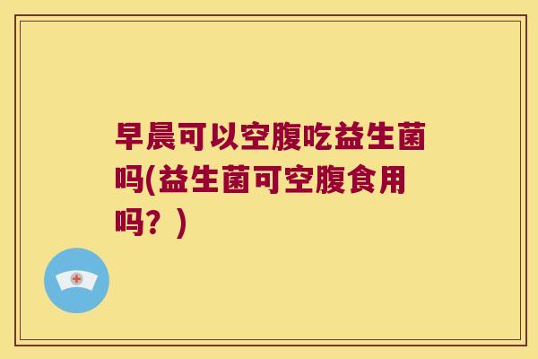 早晨可以空腹吃益生菌吗(益生菌可空腹食用吗？)