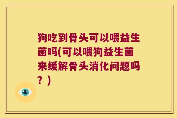 狗吃到骨头可以喂益生菌吗(可以喂狗益生菌来缓解骨头消化问题吗？)