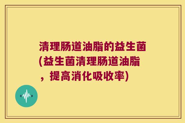 清理肠道油脂的益生菌(益生菌清理肠道油脂,提高消化吸收率) 清理肠道油脂的益生菌(益生菌清理肠道油脂,提高消化吸收率)