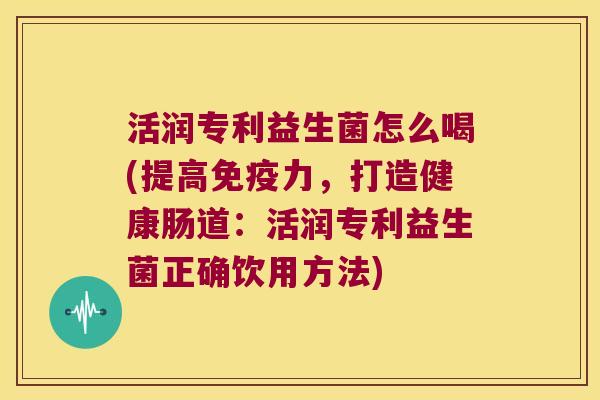 活润专利益生菌怎么喝(提高免疫力，打造健康肠道：活润专利益生菌正确饮用方法)