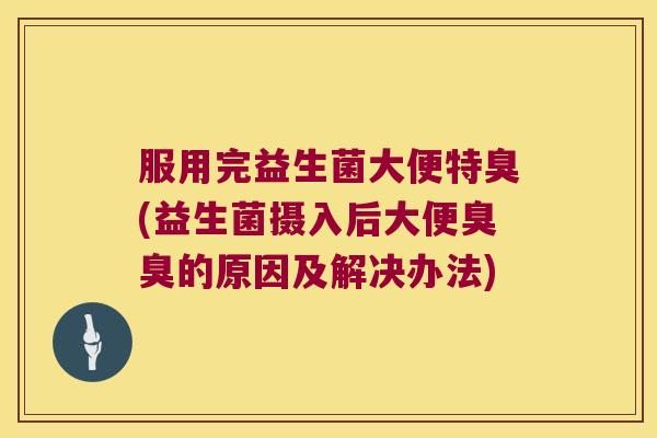 服用完益生菌大便特臭(益生菌摄入后大便臭臭的原因及解决办法)