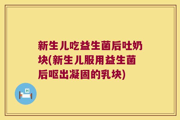新生儿吃益生菌后吐奶块(新生儿服用益生菌后呕出凝固的乳块)