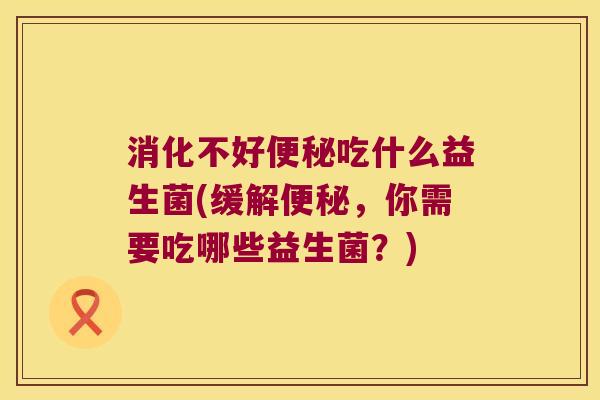 消化不好便秘吃什么益生菌(缓解便秘，你需要吃哪些益生菌？)