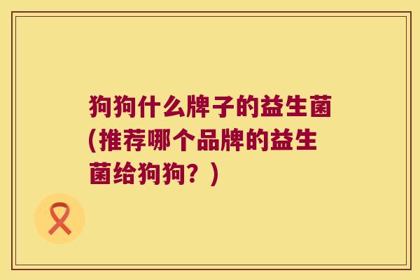 狗狗什么牌子的益生菌(推荐哪个品牌的益生菌给狗狗？)