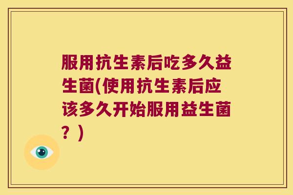 服用抗生素后吃多久益生菌(使用抗生素后应该多久开始服用益生菌？)