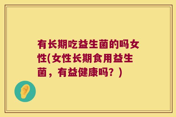 有长期吃益生菌的吗女性(女性长期食用益生菌，有益健康吗？)