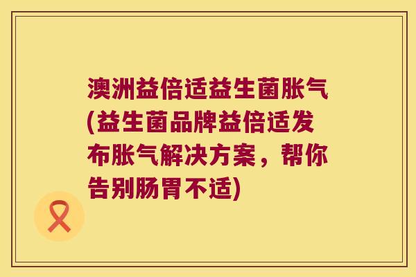 澳洲益倍适益生菌胀气(益生菌品牌益倍适发布胀气解决方案，帮你告别肠胃不适)