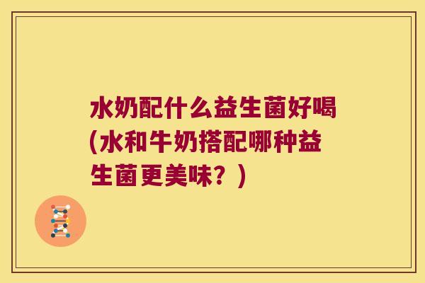 水奶配什么益生菌好喝(水和牛奶搭配哪种益生菌更美味？)