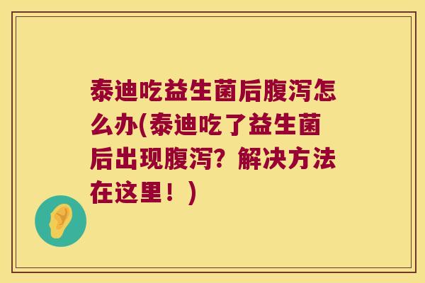 泰迪吃益生菌后腹泻怎么办(泰迪吃了益生菌后出现腹泻？解决方法在这里！)