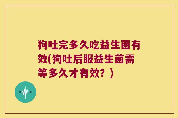 狗吐完多久吃益生菌有效(狗吐后服益生菌需等多久才有效？)