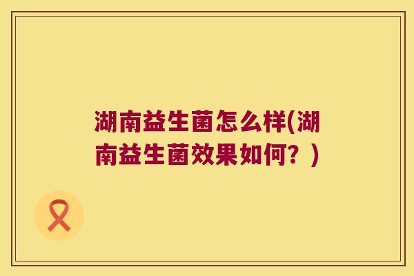 湖南益生菌怎么样(湖南益生菌效果如何？)