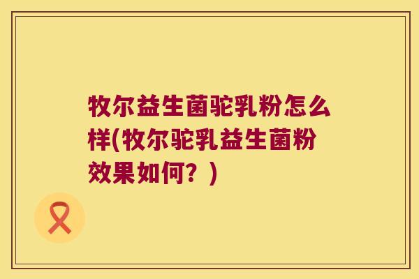 牧尔益生菌驼乳粉怎么样(牧尔驼乳益生菌粉效果如何？)