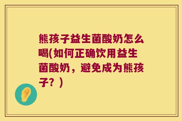 熊孩子益生菌酸奶怎么喝(如何正确饮用益生菌酸奶，避免成为熊孩子？)