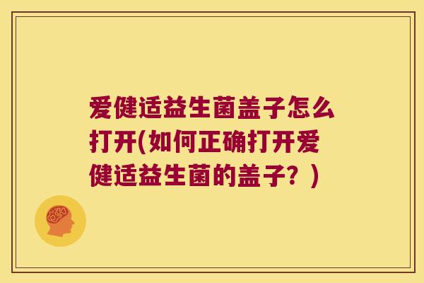 爱健适益生菌盖子怎么打开(如何正确打开爱健适益生菌的盖子?) 爱健适益生菌盖子怎么打开(如何正确打开爱健适益生菌的盖子?)