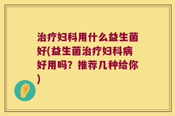 治疗妇科用什么益生菌好(益生菌治疗妇科病好用吗？推荐几种给你)