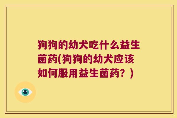 狗狗的幼犬吃什么益生菌药(狗狗的幼犬应该如何服用益生菌药？)