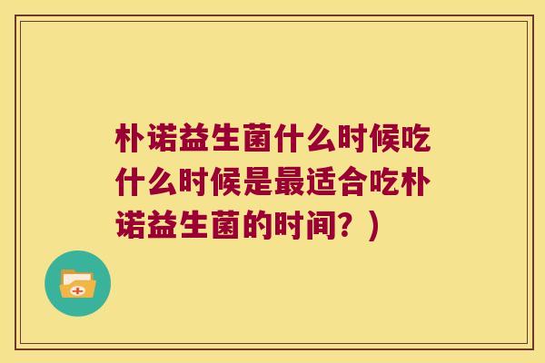 朴诺益生菌什么时候吃什么时候是最适合吃朴诺益生菌的时间？)