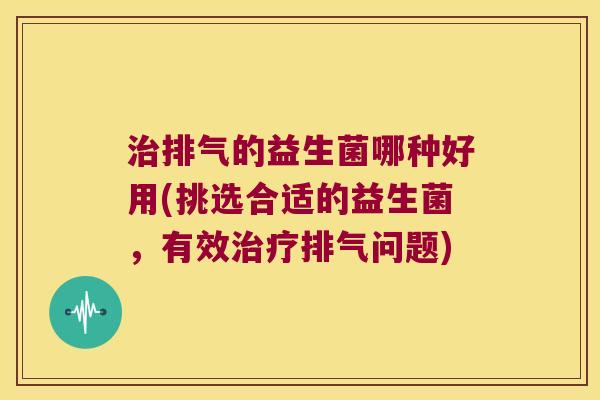治排气的益生菌哪种好用(挑选合适的益生菌，有效治疗排气问题)