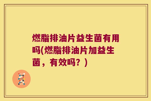 燃脂排油片益生菌有用吗(燃脂排油片加益生菌，有效吗？)