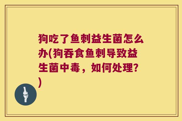 狗吃了鱼刺益生菌怎么办(狗吞食鱼刺导致益生菌中毒，如何处理？)