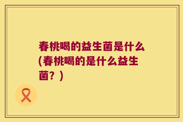 春桃喝的益生菌是什么(春桃喝的是什么益生菌?) 春桃喝的益生菌是什么(春桃喝的是什么益生菌?)