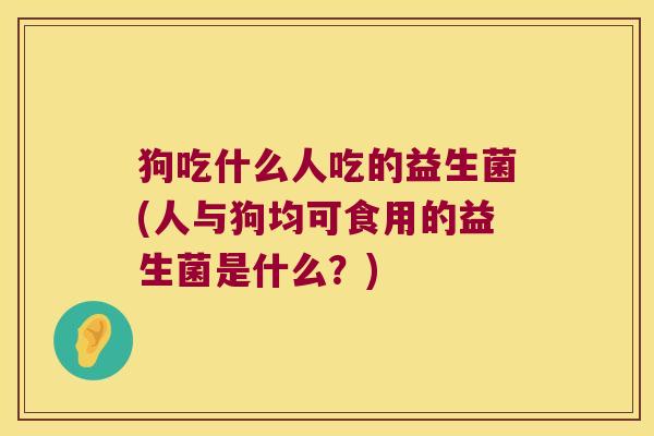 狗吃什么人吃的益生菌(人与狗均可食用的益生菌是什么？)