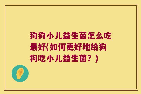 狗狗小儿益生菌怎么吃最好(如何更好地给狗狗吃小儿益生菌？)