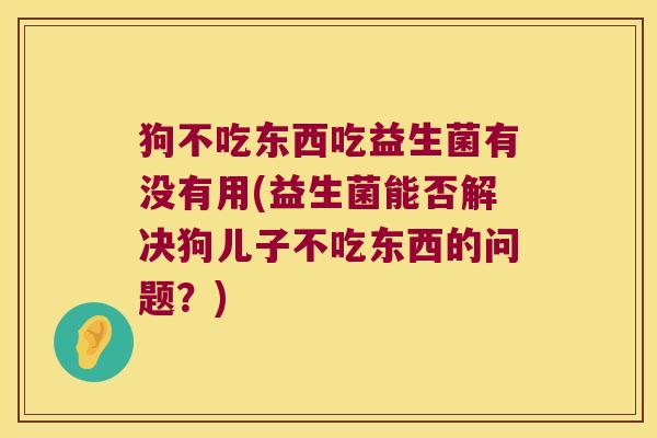 狗不吃东西吃益生菌有没有用(益生菌能否解决狗儿子不吃东西的问题?) 狗不吃东西吃益生菌有没有用(益生菌能否解决狗儿子不吃东西的问题?)