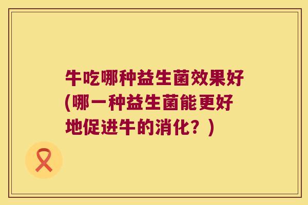 牛吃哪种益生菌效果好(哪一种益生菌能更好地促进牛的消化?) 牛吃哪种益生菌效果好(哪一种益生菌能更好地促进牛的消化?)