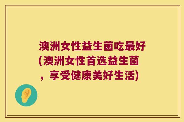 澳洲女性益生菌吃最好(澳洲女性首选益生菌，享受健康美好生活)