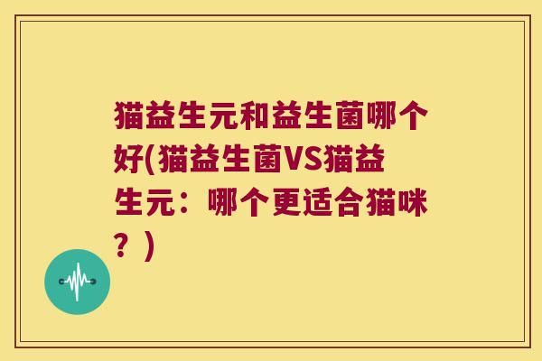 猫益生元和益生菌哪个好(猫益生菌VS猫益生元：哪个更适合猫咪？)