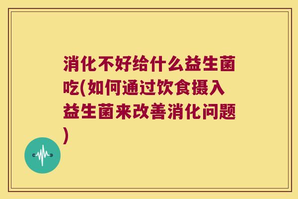 消化不好给什么益生菌吃(如何通过饮食摄入益生菌来改善消化问题)