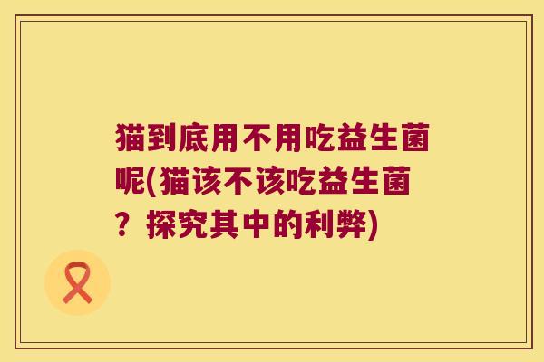 猫到底用不用吃益生菌呢(猫该不该吃益生菌？探究其中的利弊)