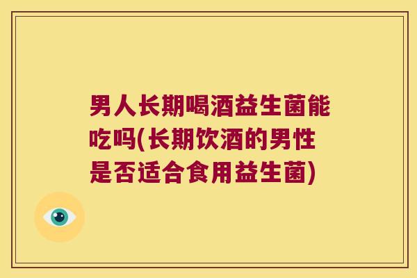 男人长期喝酒益生菌能吃吗(长期饮酒的男性是否适合食用益生菌)