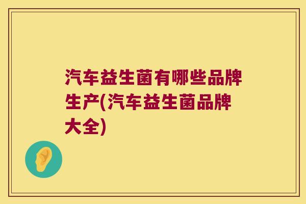 汽车益生菌有哪些品牌生产(汽车益生菌品牌大全) 汽车益生菌有哪些品牌生产(汽车益生菌品牌大全)
