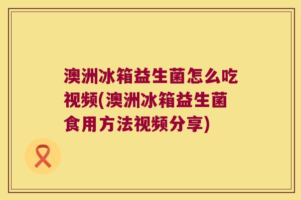 澳洲冰箱益生菌怎么吃视频(澳洲冰箱益生菌食用方法视频分享)