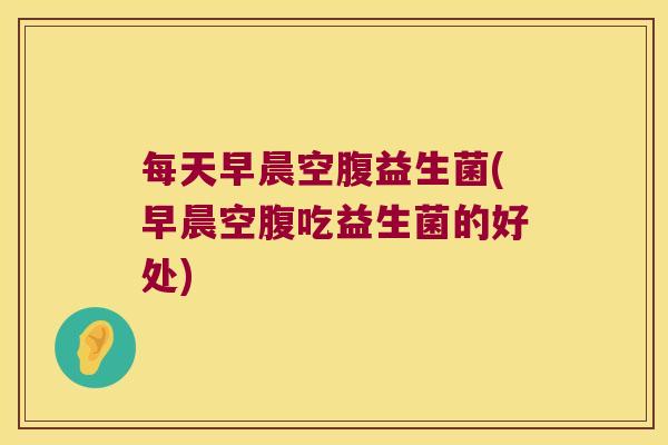 每天早晨空腹益生菌(早晨空腹吃益生菌的好处)