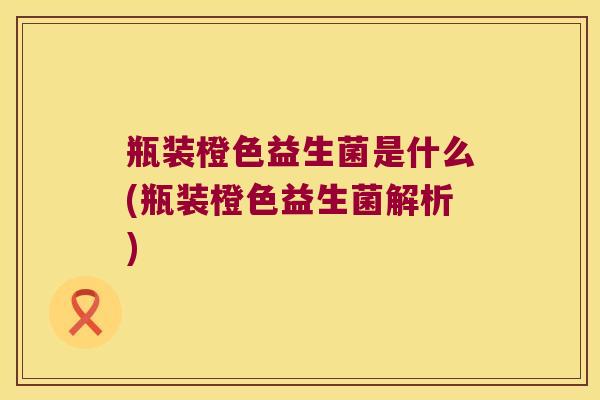 瓶装橙色益生菌是什么(瓶装橙色益生菌解析)