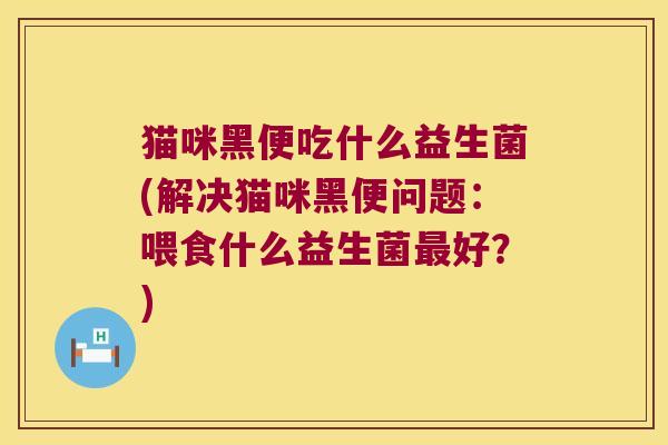 猫咪黑便吃什么益生菌(解决猫咪黑便问题：喂食什么益生菌最好？)