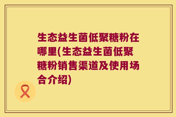 生态益生菌低聚糖粉在哪里(生态益生菌低聚糖粉销售渠道及使用场合介绍)